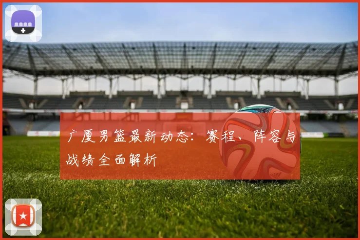 广厦男篮最新动态:赛程、阵容与战绩全面解析