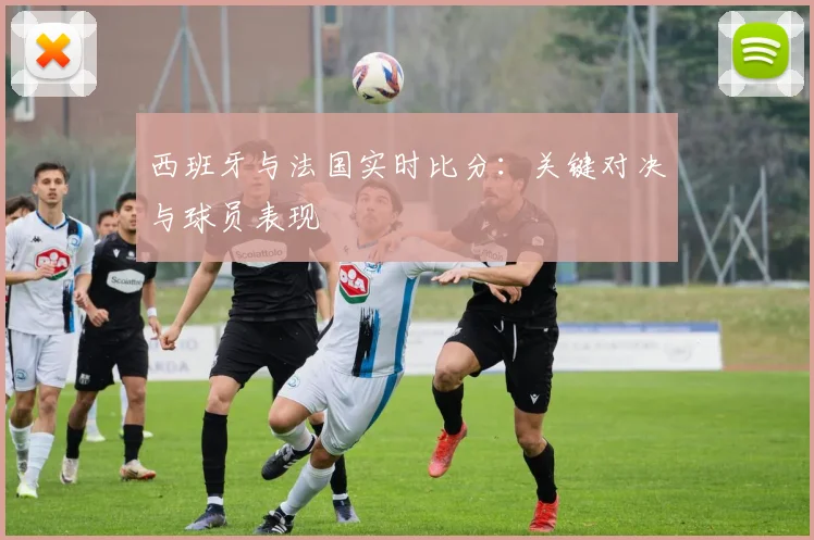 西班牙与法国实时比分:关键对决与球员表现