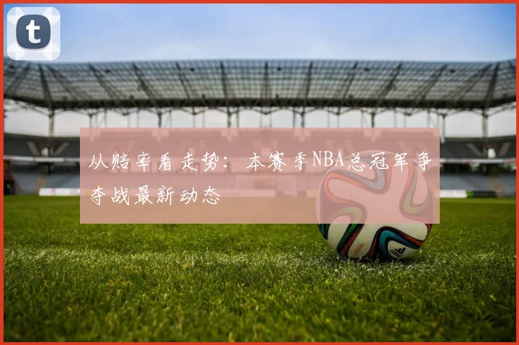 从赔率看走势:本赛季NBA总冠军争夺战最新动态