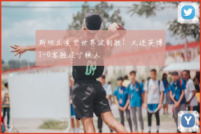 斯坦丘凌空世界波制胜!大连英博1-0客胜辽宁铁人