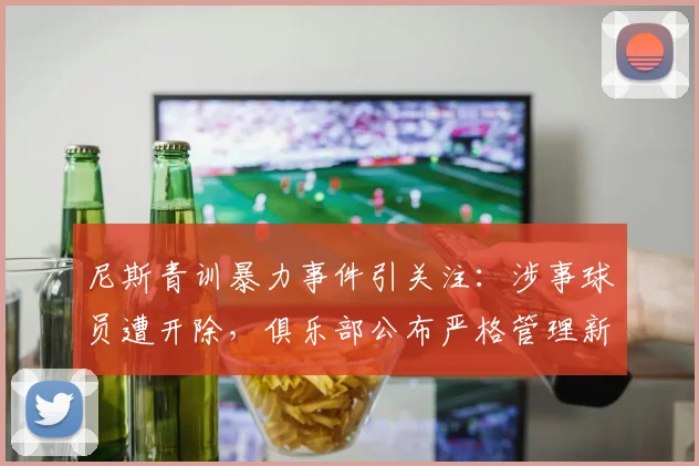 尼斯青训暴力事件引关注:涉事球员遭开除,俱乐部公布严格管理新规
