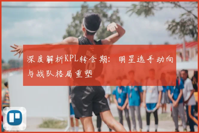 深度解析KPL转会期:明星选手动向与战队格局重塑