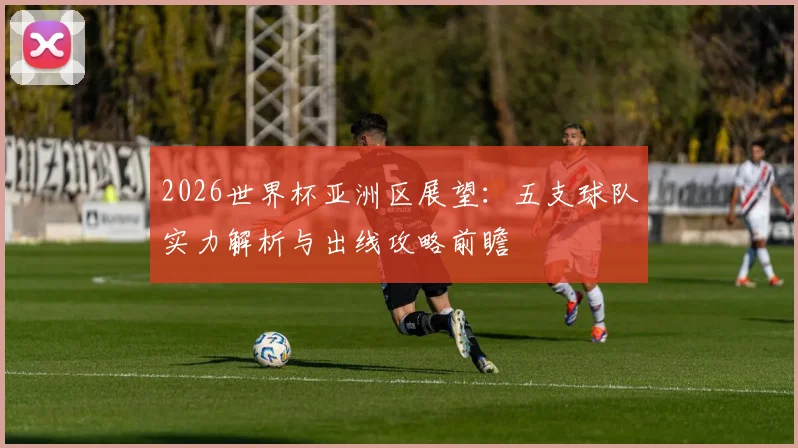 2026世界杯亚洲区展望:五支球队实力解析与出线攻略前瞻