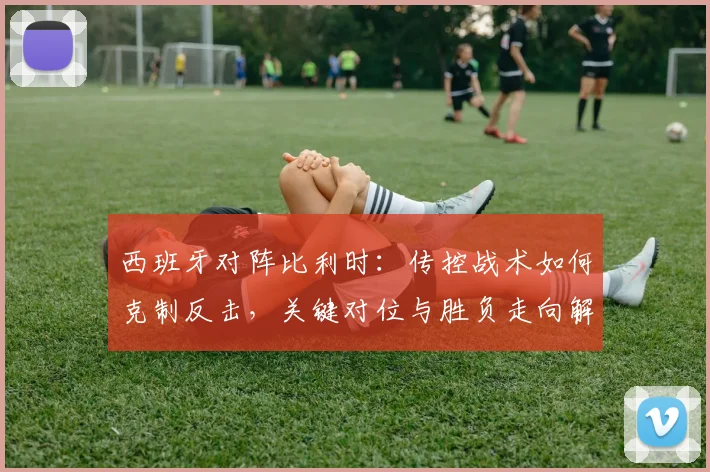 西班牙对阵比利时：传控战术如何克制反击，关键对位与胜负走向解析