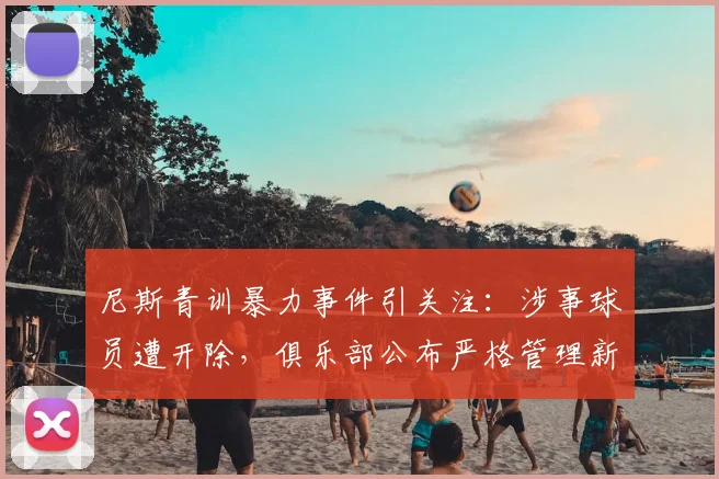 尼斯青训暴力事件引关注：涉事球员遭开除，俱乐部公布严格管理新规