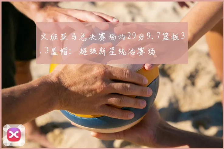 文班亚马总决赛场均29分9.7篮板3.3盖帽:超级新星统治赛场