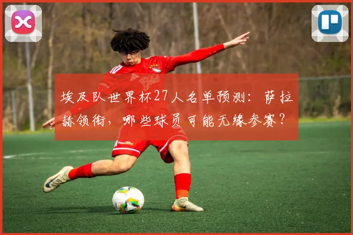 埃及队世界杯27人名单预测：萨拉赫领衔，哪些球员可能无缘参赛？