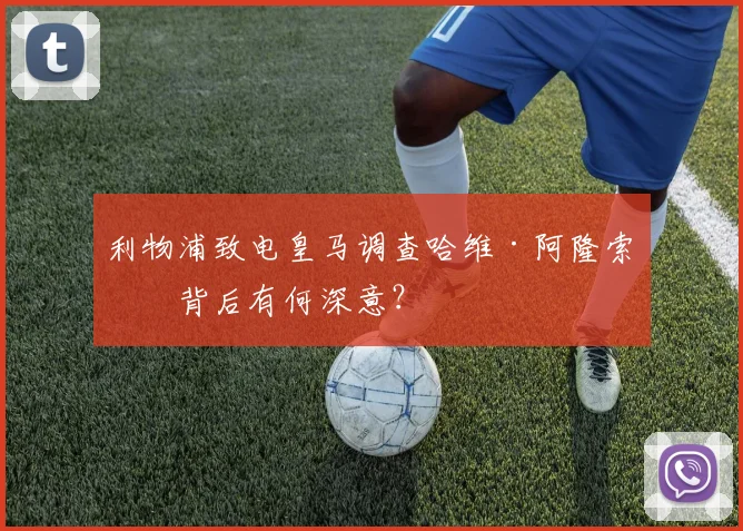 利物浦致电皇马调查哈维·阿隆索,背后有何深意?