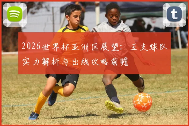2026世界杯亚洲区展望:五支球队实力解析与出线攻略前瞻