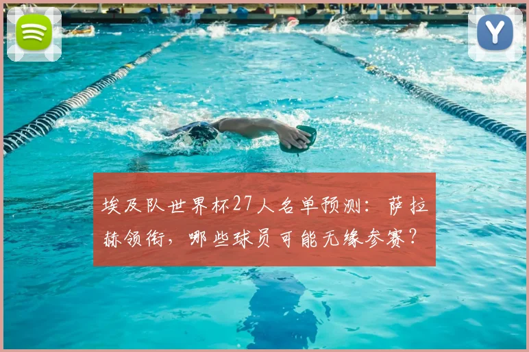 埃及队世界杯27人名单预测:萨拉赫领衔,哪些球员可能无缘参赛?