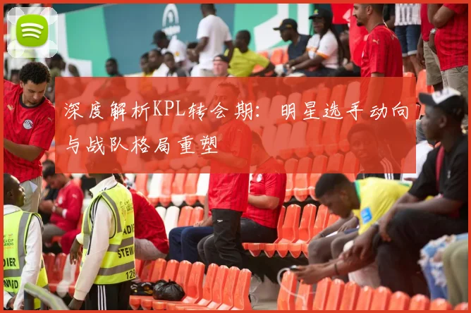 深度解析KPL转会期:明星选手动向与战队格局重塑