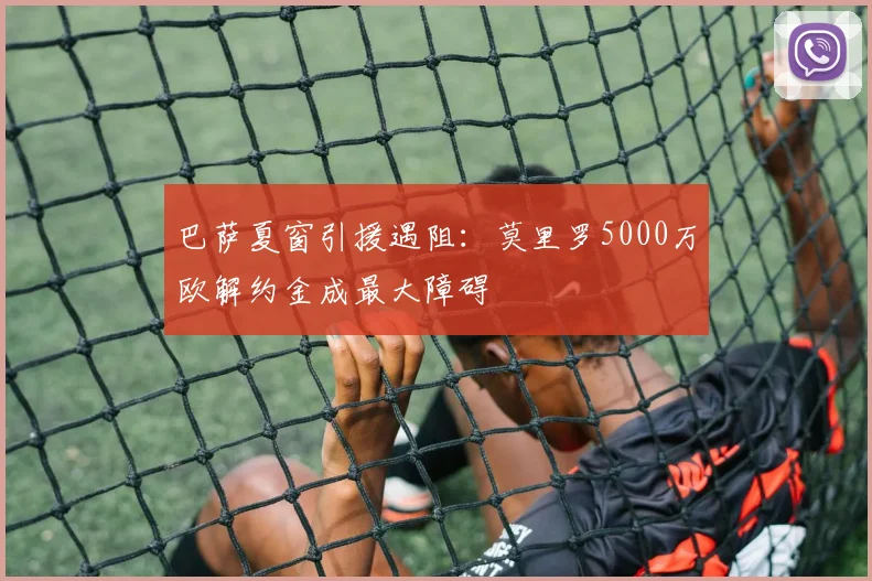 巴萨夏窗引援遇阻:莫里罗5000万欧解约金成最大障碍
