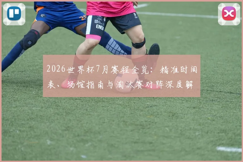 2026世界杯7月赛程全览:精准时间表、场馆指南与淘汰赛对阵深度解析