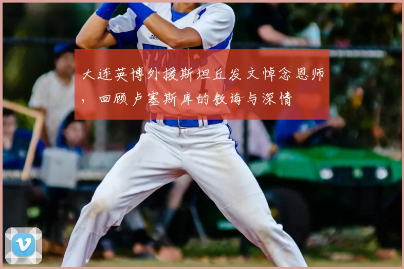 大连英博外援斯坦丘发文悼念恩师,回顾卢塞斯库的教诲与深情